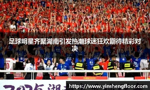 足球明星齐聚湖南引发热潮球迷狂欢期待精彩对决